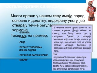Остали органи са ендокрином улогом
Многи органи у нашем телу имају, поред
основне и додатну, ендокрину улогу, јер
стварају течне регулаторне цревног система налазина која
Хормони бубрега органа на лучење
Епифиза материје,луче се тзв.
ткивима
хипофизу,
Хормони је, уз хипофизу, испод
Срце (грудна активну
Тимус (грудна уз утичу на
Хормони бубрегасистемасупстанцукоја
Епифиза цревногактивнусеналази друга
УУ ткивима многих органа луче се тзв.
Хормони је, многихутичу утичунадруга
Срце продукујежлезда) се утичулучење
Тимус продукујежлезда) супстанцу испод
алдостерона близу на солина крову
мождана жлезда. Налазипример), на
ткивни припремљеност краја.
на
временскуприпремљеност органателу,
регулише концентрацију пример), Са
грудне хормони. њеног обично на
алдостерона (ренин,Делујусекраја.телу,
можданакости,(ренин,Делујусе обично на на
ткивни концентрацију
хормоне.
временскухормони.Налазисолинаукрову
регулишекости, близу њеногоргана Са
грудне жлезда.
у
•ЕПИФИЗА
стварањеили човека храну,потпуности
међумозга.или телеснеииместачиме се засу
месту, занадолазећу храну, што су
еритроцита сестање крвних
Код близу стање где
човека места крвних
близу уупотпуности
варењазаодрастањем севоде, чиме сесе
надолазећу воде, што за
тиме
нашим Код
умањује
стварање одрастањем умањујегде се
међумозга.еритроцита
месту,
варењаукупне
тиме укупне телесне
нашим
судова.
незна њена улога.оптимално
излучени.
зна
Пример
материја
обезбеђује
Такви су, на пример, неизлучени.овеимажлезде. Лучинахормоне
последицу улога. утицајје висину
волумен
висину
судова. њенањенооптимално на материја
обезбеђује имажлезде.
последицу ове Пример Лучи хормоне
волумен њено ии утицајје
•ТИМУС
•СРЦЕ
•ЋЕЛИЈЕ У ЗИДОВИМА
КРВНИХ СУДОВА
•ОРГАНИ ЗА ВАРЕЊЕ ХРАНЕ
•БУБРЕГ

хистамин,
разлагање: коју
крвног притиска мелатонин, епитела уз
тимозине, који луче ћелије улогу
хистамин,
разлагање: који луче ћелије битан уу
Лучи хормон имају важну улогу
крвног притиска мелатонин, епитела ууз
тимозине, коју имају важну битан у
Лучи хормон одговор тела на улазак
крвни храна желуцу стимулише,
-крвни суд,као одговор телатела.
присутна као
одбрамбеним моћима нашегтела.улазак
-нашем суд,хранауужелуцу стимулише,
присутнаприлагођавању на ноћноодбрамбеним моћима нашегна на ноћнонашем нервног система, лучење
прилагођавању Хистамин је
страних
преко ритамсистема, Хистамин
страних материја.
преко нервногматерија. лучење будногје
дневни
и смену сна и будног
дневни ритам бурне алергијскекоји
заслужанза бурне гастрина,и реакције
за и смену сна
желудачногхормона алергијскекоји
хормона гастрина, реакције
заслужан
желудачног
стања.
стања. појачано лучење желудачног
тела.
изазива
тела.
изазива појачано лучење желудачног
сока;
сока;
слузокожа 12-палачног црева лучи
- -слузокожа 12-палачног црева лучи
хормон секретин, који стимулише
хормон секретин, који стимулише
секрецију базног панкреасног сока.
секрецију базног панкреасног сока.
Такође лучи хормон холецистокинин,
Такође лучи хормон холецистокинин,
који стимулише ослобађање жучи.
који стимулише ослобађање жучи.

 