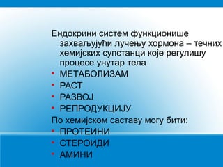 Ендокрини систем функционише
захваљујући лучењу хормона – течних
хемијских супстанци које регулишу
процесе унутар тела

МЕТАБОЛИЗАМ

РАСТ

РАЗВОЈ

РЕПРОДУКЦИЈУ
По хемијском саставу могу бити:

ПРОТЕИНИ

СТЕРОИДИ

АМИНИ

 