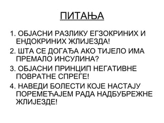 ПИТАЊА
1. ОБЈАСНИ РАЗЛИКУ ЕГЗОКРИНИХ И
ЕНДОКРИНИХ ЖЛИЈЕЗДА!
2. ШТА СЕ ДОГАЂА АКО ТИЈЕЛО ИМА
ПРЕМАЛО ИНСУЛИНА?
3. ОБЈАСНИ ПРИНЦИП НЕГАТИВНЕ
ПОВРАТНЕ СПРЕГЕ!
4. НАВЕДИ БОЛЕСТИ КОЈЕ НАСТАЈУ
ПОРЕМЕЋАЈЕМ РАДА НАДБУБРЕЖНЕ
ЖЛИЈЕЗДЕ!
 