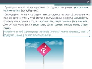 •Примарне полне карактеристике се односе на развој унутрашњих
полних органа (до пубертета).
•Секундарне полне карактеристике се односе на развој слољашњих
полних органа (у току пубертета). Код мушкараца се јавља маљавост (у
пределу лица, трупа и груди), дубљи глас, шира рамена, јачи мишићи.
Док се код жена јавља виши глас, шири кукови, мекша кожа, развој
груди.
•Наравно и код мушкараца постоје женски полни хормони, као и
обрнуто. Само, у веома малој количини.
15
 