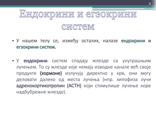 • У нашем телу се, између осталих, налазе ендокрини и
егзокрини систем.
• У ендокрини систем спадају жлезде са унутрашњим
лучењем. То су жлезде које немају изводне канале већ своје
продукте (хормоне) излучују директно у крв, они могу
деловати далеко од места лучења (нпр. хипофиза лучи
адренокортикотропин (ACTH) који стимулише лучење коре
надбубрежне жлезде).
2
 