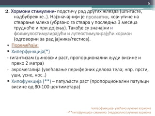 2. Хормони стимулини- подстичу рад других жлезда (штитасте,
надбубрежне..). Најзначајнији је пролактин, који утиче на
стварање млека (убрзано га ствара у последња 3 месеца
трудноће и при дојењу). Такође су значајни и
фоликулостимулирајући и лутеостимулирајући хормон
(одговорни за рад јајника/тестиса).
• Поремећаји:
 Хиперфункција(*)
- гигантизам (џиновски раст, пропорционални људи висине и
преко 2 метра)
- акромегалија (увећавање периферних делова тела; нпр. прсти,
уши, усне, нос..)
 Хипофункција (**) – патуљасти раст (пропорционални патуљци
висине од 80-100 центиметара)
•хиперфункција- увећано лучење хормона
•**хипофункција- смањено (недовољно) лучење хормона
6
 