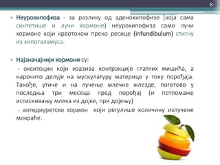 • Неурохипофиза - за разлику од аденохипофизе (која сама
синтетише и лучи хормоне) неурохипофиза само лучи
хормоне који крвотоком преко ресице (infundibulum) стигну
из хипоталамуса.
• Најзначајнији хормони су:
- окситоцин који изазива контракције глатких мишића, а
нарочито делује на мускулатуру материце у току порођаја.
Такође, утиче и на лучење млечне жлезде, поготово у
последња три месеца пред порођај (и потпомаже
истискивању млека из дојке, при дојењу)
- антидиуретски хормон који регулише количину излучене
мокраће.
8
 