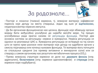 • Постоје и локални (ткивни) хормони, тј. хемијске материје хормонског
порекла које делују на месту стварања. Један од њих је ацетилхолин,
неуротрансмитер нервних импулса.
• Да би организам функционисао као целина, функције које обављају органи
морају бити међусобно усклађене до највеће могуће мере. Тај процес
усклађивања рада орагна назива се регулација функција. Постоје два
основна система за регулацију: нервни и хуморални. Нервна регулација се
односи на реаговање ЦНС-а. Хуморална регулација се остварује на тај начин
што се преко крви разносе неке материје које делују на одређене органе у
смислу појачавања или кочења њихових функција. Те материје могу потицати
из спољашње средине (на пример витамини и минералне соли) или се
стварају у самом организму као резултати метаболичких процеса (CO2).
• Према хемијској структури хормони се деле на: деривате фенола (нпр.
адреналин), беланчевине (нпр. хормони аденохипофизе) и стероиде (нпр.
хормони коре надбубрега).
9
 