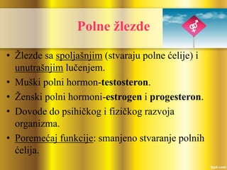 Polne žlezde
• Žlezde sa spoljašnjim (stvaraju polne ćelije) i
unutrašnjim lučenjem.
• Muški polni hormon-testosteron.
• Ženski polni hormoni-estrogen i progesteron.
• Dovode do psihičkog i fizičkog razvoja
organizma.
• Poremećaj funkcije: smanjeno stvaranje polnih
ćelija.
 