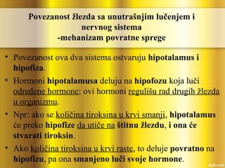 Povezanost žlezda sa unutrašnjim lučenjem i
nervnog sistema
-mehanizam povratne sprege
• Povezanost ova dva sistema ostvaruju hipotalamus i
hipofiza.
• Hormoni hipotalamusa deluju na hipofozu koja luči
određene hormone; ovi hormoni regulišu rad drugih žlezda
u organizmu.
• Npr: ako se količina tiroksina u krvi smanji, hipotalamus
će preko hipofize da utiče na štitnu žlezdu, i ona će
stvarati tiroksin.
• Ako količina tiroksina u krvi raste, to deluje povratno na
hipofizu, pa ona smanjeno luči svoje hormone.
 