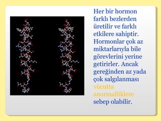 Her bir hormon farklı bezlerden üretilir ve farklı etkilere sahiptir. Hormonlar çok az miktarlarıyla bile görevlerini yerine getirirler. Ancak gereğinden az yada çok salgılanması  vücutta anormalliklere  sebep olabilir.  