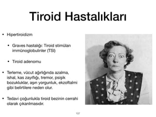 Tiroid Hastalıkları
• Hipertiroidizm
• Graves hastalığı: Tiroid stimülan
immünoglobulinler (TSI)
• Tiroid adenomu
• Terleme, vücut ağırlığında azalma,
ishal, kas zayı
fl
ığı, tremor, psişik
bozukluklar, aşırı yorgunluk, ekzoftalmi
gibi belirtilere neden olur.
• Tedavi çoğunlukla tiroid bezinin cerrahi
olarak çıkarılmasıdır.
107
 