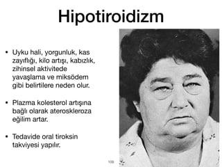 Hipotiroidizm
• Uyku hali, yorgunluk, kas
zayı
fl
ığı, kilo artışı, kabızlık,
zihinsel aktivitede
yavaşlama ve miksödem
gibi belirtilere neden olur.
• Plazma kolesterol artışına
bağlı olarak ateroskleroza
eğilim artar.
• Tedavide oral tiroksin
takviyesi yapılır.
109
 