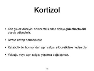 Kortizol
120
• Kan glikoz düzeyini artırıcı etkisinden dolayı glukokortikoid
olarak adlandırılır.
• Strese cevap hormonudur.
• Katabolik bir hormondur, aşırı salgısı yıkıcı etkilere neden olur
• Yokluğu veya aşırı salgısı yaşamla bağdaşmaz.
 