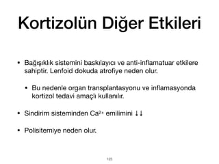 Kortizolün Diğer Etkileri
• Bağışıklık sistemini baskılayıcı ve anti-in
fl
amatuar etkilere
sahiptir. Lenfoid dokuda atro
fi
ye neden olur.
• Bu nedenle organ transplantasyonu ve in
fl
amasyonda
kortizol tedavi amaçlı kullanılır.
• Sindirim sisteminden Ca2+ emilimini ↓↓
• Polisitemiye neden olur.
125
 
