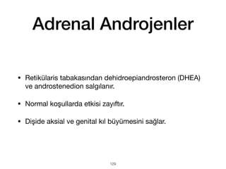 Adrenal Androjenler
• Retikülaris tabakasından dehidroepiandrosteron (DHEA)
ve androstenedion salgılanır.
• Normal koşullarda etkisi zayıftır.
• Dişide aksial ve genital kıl büyümesini sağlar.
129
 