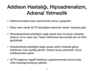 Addison Hastalığı, Hipoadrenalizm,
Adrenal Yetmezlik
• Adrenal kortekse karşı otoimmünite sonucu gelişebilir.
• Daha nadir olarak ACTH eksikliğine sekonder olarak meydana gelir.
• Mineralokortikoid eksikliğine bağlı olarak idrar ile büyük miktarda
sodyum ve su kaybı olur. Tedavi edilmezse kısa sürede şok ve ölüm
gerçekleşir.
• Glukokortikoid eksikliğine bağlı olarak yeterli miktarda glikoz
üretilemez. Kas zayı
fl
ığı görülür. Strese cevap yetersizdir. Vücut
enfeksiyonlara açıktır.
• ACTH salgısına negatif feedback uygulanamaması durumunda
ciltte hiperpigmentasyon görülür.
131
 