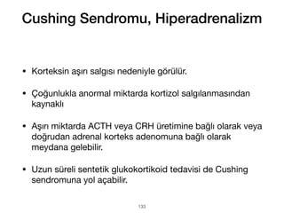 • Korteksin aşırı salgısı nedeniyle görülür.
• Çoğunlukla anormal miktarda kortizol salgılanmasından
kaynaklı
• Aşırı miktarda ACTH veya CRH üretimine bağlı olarak veya
doğrudan adrenal korteks adenomuna bağlı olarak
meydana gelebilir.
• Uzun süreli sentetik glukokortikoid tedavisi de Cushing
sendromuna yol açabilir.
133
Cushing Sendromu, Hiperadrenalizm
 