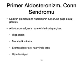 Primer Aldosteronizm, Conn
Sendromu
• Nadiren glomerüloza hücrelerinin tümörüne bağlı olarak
görülür.
• Aldosteron salgısının aşırı etkileri ortaya çıkar:
• Hipokalemi
• Metabolik alkaloz
• Ekstrasellüler sıvı hacminde artış
• Hipertansiyon
135
 