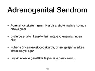 Adrenogenital Sendrom
• Adrenal korteksten aşırı miktarda androjen salgısı sonucu
ortaya çıkar.
• Dişilerde erkeksi karakterlerin ortaya çıkmasına neden
olur.
• Puberte öncesi erkek çocuklarda, cinsel gelişimin erken
olmasına yol açar.
• Erişkin erkekte genellikle teşhisini yapmak zordur.
136
 