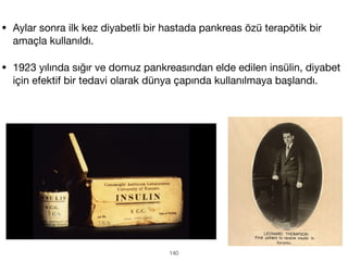 • Aylar sonra ilk kez diyabetli bir hastada pankreas özü terapötik bir
amaçla kullanıldı.
• 1923 yılında sığır ve domuz pankreasından elde edilen insülin, diyabet
için efektif bir tedavi olarak dünya çapında kullanılmaya başlandı.
140
 