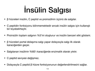 İnsülin Salgısı
• β hücreleri insülin, C peptid ve proinsülinin üçünü de salgılar.
• C peptidin fonksiyonu bilinmemektedir ancak insülin salgısı için kullanışlı
bir biyobelirteçtir.
• Proinsülin toplam salgının %5’ini oluşturur ve insülin benzeri etki gösterir.
• β hücreleri portal dolaşıma salgı yapar dolayısıyla salgı ilk olarak
karaciğerden geçer.
• Salgılanan insülinin %60’ı karaciğerde enzimatik olarak yıkılır.
• C peptid seviyesi değişmez.
• Dolayısıyla C peptid β hücre fonksiyonunun değerlendirilmesini sağlar.
148
 