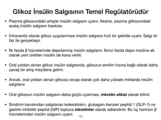 • Plazma glikozundaki artışlar insülin salgısını uyarır. Aksine, plazma glikozundaki
azalış insülin salgısını baskılar.
• İntravenöz olarak glikoz uygulanması insülin salgısını hızlı bir şekilde uyarır. Salgı iki
faz ile gerçekleşir.
• İlk fazda β hücrelerinde depolanmış insülin salgılanır. İkinci fazda depo insüline ek
olarak yeni üretilen insülin de kana verilir.
• Oral yoldan alınan glikoz insülin salgısında, glikozun emilim hızına bağlı olarak daha
yavaş bir artış meydana getirir.
• Ancak, oral yoldan alınan glikoza cevap olarak çok daha yüksek miktarda insülin
salgılanır.
• Oral glikozun insülin salgısını daha güçlü uyarması, inkretin etkisi olarak bilinir.
• Sindirim kanalından salgılanan kolesistokin, glukagon-benzeri peptid 1 (GLP-1) ve
gastrik inhibitör peptid (GIP) topluca inkretinler olarak adlandırılır. Bu üç hormon β
hücrelerinden insülin salgısını uyarır. 150
Glikoz İnsülin Salgısının Temel Regülatörüdür
 