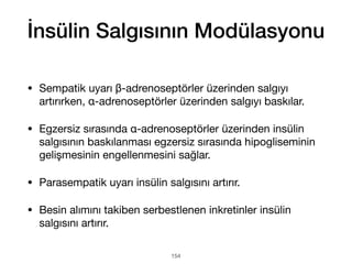 İnsülin Salgısının Modülasyonu
• Sempatik uyarı β-adrenoseptörler üzerinden salgıyı
artırırken, α-adrenoseptörler üzerinden salgıyı baskılar.
• Egzersiz sırasında α-adrenoseptörler üzerinden insülin
salgısının baskılanması egzersiz sırasında hipogliseminin
gelişmesinin engellenmesini sağlar.
• Parasempatik uyarı insülin salgısını artırır.
• Besin alımını takiben serbestlenen inkretinler insülin
salgısını artırır.
154
 