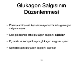 Glukagon Salgısının
Düzenlenmesi
• Plazma amino asit konsantrasyonunda artış glukagon
salgısını uyarır.
• Kan glikozunda artış glukagon salgısını baskılar.
• Egzersiz ve sempatik uyarı glukagon salgısını uyarır.
• Somatostatin glukagon salgısını baskılar.
166
 