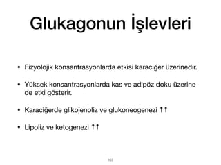 Glukagonun İşlevleri
• Fizyolojik konsantrasyonlarda etkisi karaciğer üzerinedir.
• Yüksek konsantrasyonlarda kas ve adipöz doku üzerine
de etki gösterir.
• Karaciğerde glikojenoliz ve glukoneogenezi ↑↑
• Lipoliz ve ketogenezi ↑↑
167
 