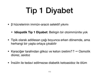 Tip 1 Diyabet
• β hücrelerinin immün-aracılı selektif yıkımı
• Idiopatik Tip 1 Diyabet: Belirgin bir otoimmünite yok
• Tipik olarak adölesan çağı boyunca erken dönemde, ama
herhangi bir yaşta ortaya çıkabilir
• Karaciğer tarafından glikoz ve keton üretimi↑↑→ Osmotik
diürez, asidoz
• İnsülin ile tedavi edilmezse diabetik ketoasidoz ile ölüm
170
 