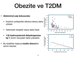 173
Obezite ve T2DM
• Abdominal yağ dokusunda;
• İnsülinin antilipolitik etkisine direnç daha
yüksek
• Adrenerjik reseptör sayısı daha fazla
• 11β-hydroxysteroid dehydrogenase
tip 1 enzim seviyeleri daha yüksektir.
• Bu özellikler topluca insülin direncine
zemin hazırlar.
 