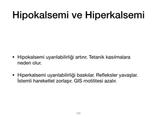 Hipokalsemi ve Hiperkalsemi
• Hipokalsemi uyarılabilirliği artırır. Tetanik kasılmalara
neden olur.
• Hiperkalsemi uyarılabilirliği baskılar. Re
fl
eksler yavaşlar.
İstemli hareketlet zorlaşır. GIS motilitesi azalır.
177
 