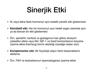 Sinerjik Etki
• İki veya daha fazla hormonun aynı hedefe yönelik etki göstermesi
• Kümülatif etki: Her bir hormonun aynı hedef organ üzerinde aynı
ya da benzer bir etki göstermesi
• Örn. epinefrin, kortizol ve glukagonun kan glikoz düzeyini
yükseltici etkisi veya GH, IGF-1 ve tiroid hormonlarının büyüme
üzerine etkisi (herhangi birinin eksikliği cüceliğe neden olur)
• Komplementer etki: Bir
fi
zyolojik olayın farklı basamaklarını
etkileme
• Örn. FSH ve testosteronun spermatogenez üzerine etkisi
22
 