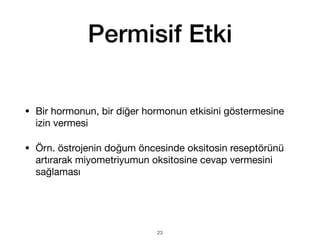 Permisif Etki
• Bir hormonun, bir diğer hormonun etkisini göstermesine
izin vermesi
• Örn. östrojenin doğum öncesinde oksitosin reseptörünü
artırarak miyometriyumun oksitosine cevap vermesini
sağlaması
23
 