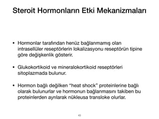 • Hormonlar tarafından henüz bağlanmamış olan
intrasellüler reseptörlerin lokalizasyonu reseptörün tipine
göre değişkenlik gösterir.
• Glukokortikoid ve mineralokortikoid reseptörleri
sitoplazmada bulunur.
• Hormon bağlı değilken “heat shock” proteinlerine bağlı
olarak bulunurlar ve hormonun bağlanmasını takiben bu
proteinlerden ayrılarak nükleusa transloke olurlar.
Steroit Hormonların Etki Mekanizmaları
43
 