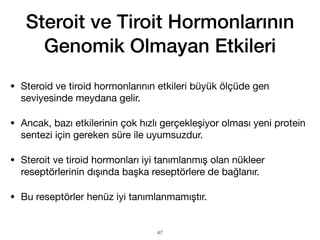 Steroit ve Tiroit Hormonlarının
Genomik Olmayan Etkileri
• Steroid ve tiroid hormonlarının etkileri büyük ölçüde gen
seviyesinde meydana gelir.
• Ancak, bazı etkilerinin çok hızlı gerçekleşiyor olması yeni protein
sentezi için gereken süre ile uyumsuzdur.
• Steroit ve tiroid hormonları iyi tanımlanmış olan nükleer
reseptörlerinin dışında başka reseptörlere de bağlanır.
• Bu reseptörler henüz iyi tanımlanmamıştır.
47
 