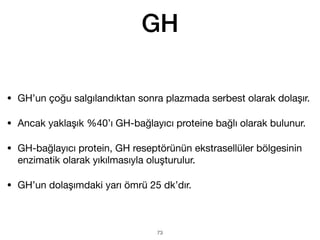 GH
• GH’un çoğu salgılandıktan sonra plazmada serbest olarak dolaşır.
• Ancak yaklaşık %40’ı GH-bağlayıcı proteine bağlı olarak bulunur.
• GH-bağlayıcı protein, GH reseptörünün ekstrasellüler bölgesinin
enzimatik olarak yıkılmasıyla oluşturulur.
• GH’un dolaşımdaki yarı ömrü 25 dk’dır.
73
 