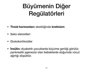 Büyümenin Diğer
Regülatörleri
• Tiroid hormonları: eksikliğinde kretinizm
• Seks steroidleri
• Glukokortikoidler
• İnsülin: diyabetik çocuklarda büyüme geriliği görülür,
pankreatik agenezisi olan bebeklerde doğumda vücut
ağırlığı düşüktür.
83
 
