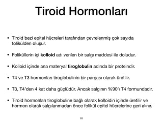 • Tiroid bezi epitel hücreleri tarafından çevrelenmiş çok sayıda
folikülden oluşur.
• Foliküllerin içi kolloid adı verilen bir salgı maddesi ile doludur.
• Kolloid içinde ana materyal tiroglobulin adında bir proteindir.
• T4 ve T3 hormonları tiroglobulinin bir parçası olarak üretilir.
• T3, T4’den 4 kat daha güçlüdür. Ancak salgının %90’ı T4 formundadır.
• Tiroid hormonları tiroglobuline bağlı olarak kolloidin içinde üretilir ve
hormon olarak salgılanmadan önce folikül epitel hücrelerine geri alınır.
Tiroid Hormonları
88
 
