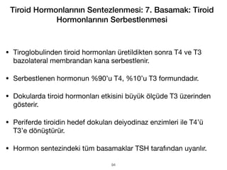 • Tiroglobulinden tiroid hormonları üretildikten sonra T4 ve T3
bazolateral membrandan kana serbestlenir.
• Serbestlenen hormonun %90’u T4, %10’u T3 formundadır.
• Dokularda tiroid hormonları etkisini büyük ölçüde T3 üzerinden
gösterir.
• Periferde tiroidin hedef dokuları deiyodinaz enzimleri ile T4’ü
T3’e dönüştürür.
• Hormon sentezindeki tüm basamaklar TSH tarafından uyarılır.
Tiroid Hormonlarının Sentezlenmesi: 7. Basamak: Tiroid
Hormonlarının Serbestlenmesi
94
 