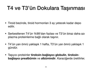T4 ve T3’ün Dokulara Taşınması
• Tiroid bezinde, tiroid hormonları 3 ay yetecek kadar depo
edilir.
• Serbestlenen T4’ün %99’dan fazlası ve T3’ün biraz daha azı
plazma proteinlerine bağlı olarak taşınır.
• T4’ün yarı ömrü yaklaşık 1 hafta, T3’ün yarı ömrü yaklaşık 1
gündür.
• Taşıyıcı proteinler tiroksin-bağlayıcı globulin, tiroksin-
bağlayıcı prealbümin ve albümindir. Karaciğerde üretilirler.
95
 