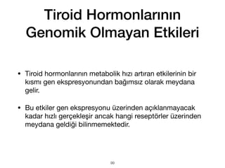 Tiroid Hormonlarının
Genomik Olmayan Etkileri
• Tiroid hormonlarının metabolik hızı artıran etkilerinin bir
kısmı gen ekspresyonundan bağımsız olarak meydana
gelir.
• Bu etkiler gen ekspresyonu üzerinden açıklanmayacak
kadar hızlı gerçekleşir ancak hangi reseptörler üzerinden
meydana geldiği bilinmemektedir.
99
 