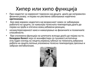 Хипер или хипо функција
• При недостиг на хормонот тироксин кај децата доаѓа до неправилен
физички развој и појава на умствено заболување наречено
кретенизам.
• Ако овој хормон недостига кај возрасниот човек се забавувава
работата на срцето, се намалува телесната температура,доаѓа до
појава на груба и отечена кожа,забавени реакции,
• незаинтересираност како и намалување на физичките и психичките
способности.
• При зголемена функција на штитната жлезда доаѓа до појава на тн.
Базедова болест која се манифестира со гушавост,испапчени
очи,чуден изглед на лицето,нервоза,губење на тежината,забрзана
работа на срцето,потење,зголемена телесна температура,тресење и
забрзан метаболизам.
 