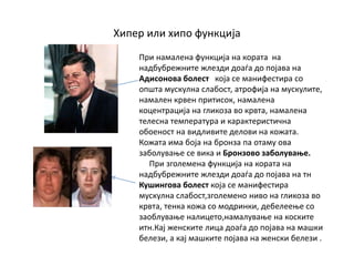 Хипер или хипо функција
При намалена функција на кората на
надбубрежните жлезди доаѓа до појава на
Адисонова болест која се манифестира со
општа мускулна слабост, атрофија на мускулите,
намален крвен притисок, намалена
коцентрација на гликоза во крвта, намалена
телесна температура и карактеристична
обоеност на видливите делови на кожата.
Кожата има боја на бронза па отаму ова
заболување се вика и Бронзово заболување.
При зголемена функција на кората на
надбубрежните жлезди доаѓа до појава на тн
Кушингова болест која се манифестира
мускулна слабост,зголемено ниво на гликоза во
крвта, тенка кожа со модринки, дебелеење со
заоблување налицето,намалување на коските
итн.Кај женските лица доаѓа до појава на машки
белези, а кај машките појава на женски белези .
 