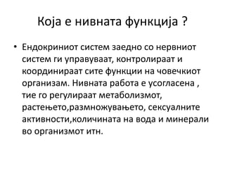 Која е нивната функција ?
• Ендокриниот систем заедно со нервниот
систем ги управуваат, контролираат и
координираат сите функции на човечкиот
организам. Нивната работа е усогласена ,
тие го регулираат метаболизмот,
растењето,размножувањето, сексуалните
активности,количината на вода и минерали
во организмот итн.
 