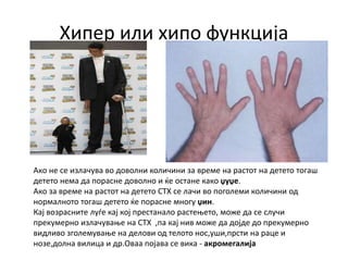 Хипер или хипо функција
Ако не се излачува во доволни количини за време на растот на детето тогаш
детето нема да порасне доволно и ќе остане како џуџе.
Ако за време на растот на детето СТХ се лачи во поголеми количини од
нормалното тогаш детето ќе порасне многу џин.
Кај возрасните луѓе кај кој престанало растењето, може да се случи
прекумерно излачување на СТХ ,па кај нив може да дојде до прекумерно
видливо зголемување на делови од телото нос,уши,прсти на раце и
нозе,долна вилица и др.Оваа појава се вика - акромегалија
 