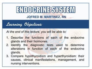 Learning Objectives:
At the end of this lecture, you will be able to:
1. Describe the functions of each of the endocrine
glands and their hormones.
2. Identify the diagnostic tests used to determine
alterations in function of each of the endocrine
glands.
3. Compare hypothyroidism and hyperthyroidism: their
causes, clinical manifestations, management, and
nursing interventions.
JOFRED M. MARTINEZ, RN
 