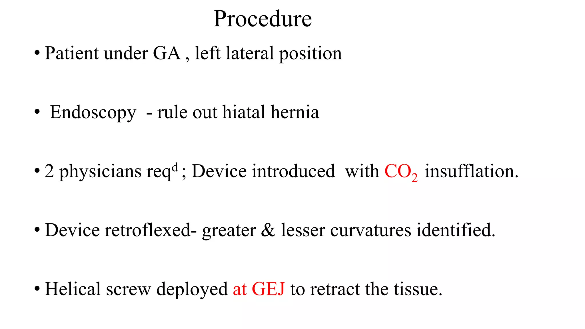 Procedure
• Patient under GA , left lateral position
• Endoscopy - rule out hiatal hernia
• 2 physicians reqd ; Device introduced with CO2 insufflation.
• Device retroflexed- greater & lesser curvatures identified.
• Helical screw deployed at GEJ to retract the tissue.
 