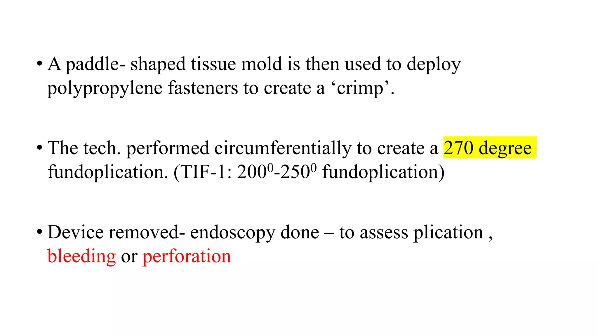 • A paddle- shaped tissue mold is then used to deploy
polypropylene fasteners to create a ‘crimp’.
• The tech. performed circumferentially to create a 270 degree
fundoplication. (TIF-1: 2000-2500 fundoplication)
• Device removed- endoscopy done – to assess plication ,
bleeding or perforation
 
