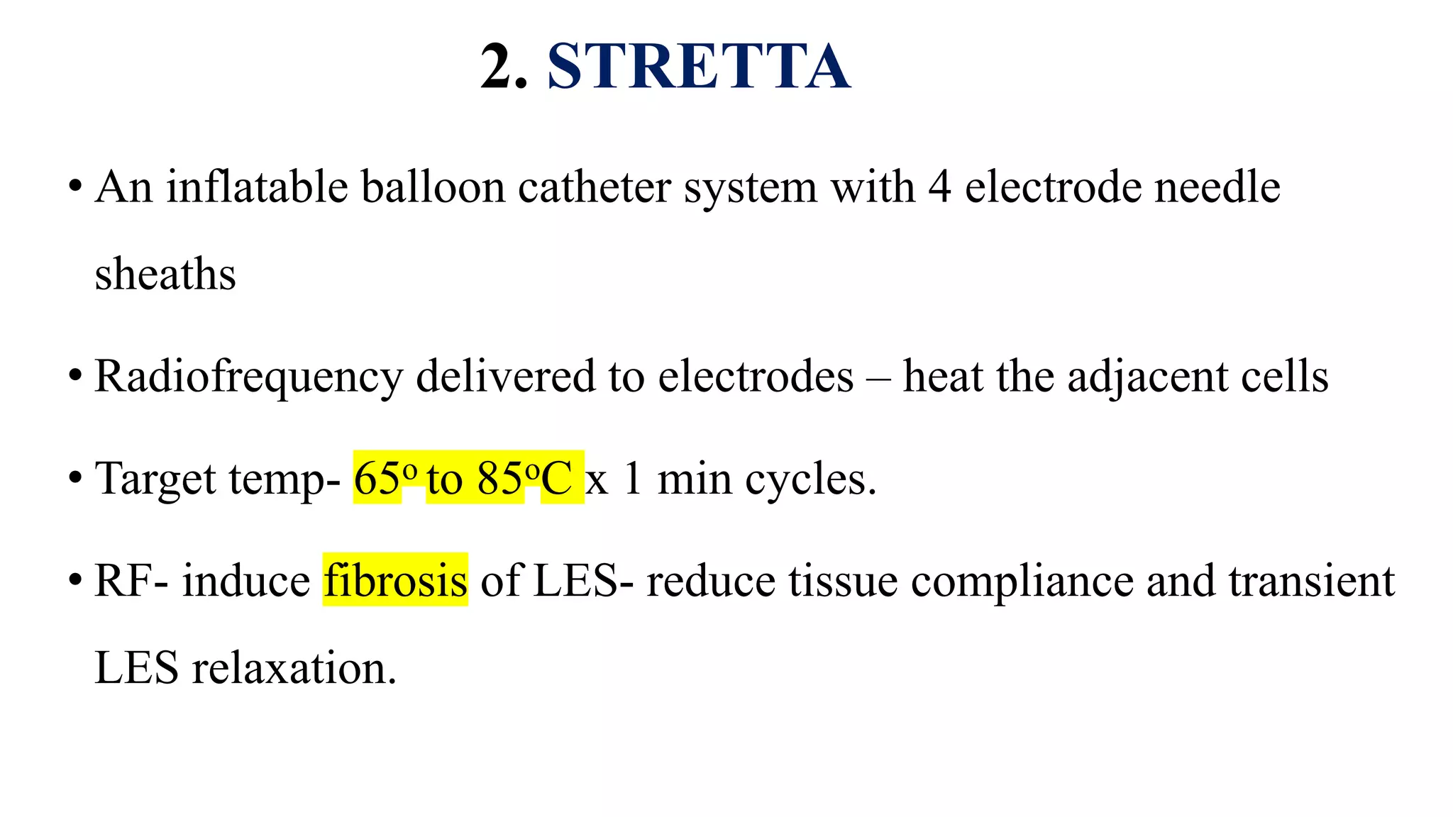 2. STRETTA
• An inflatable balloon catheter system with 4 electrode needle
sheaths
• Radiofrequency delivered to electrodes – heat the adjacent cells
• Target temp- 65o to 85oC x 1 min cycles.
• RF- induce fibrosis of LES- reduce tissue compliance and transient
LES relaxation.
 