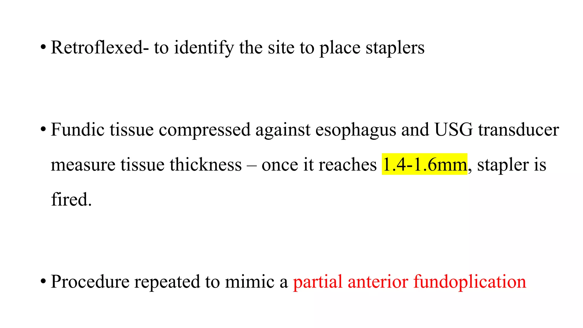 • Retroflexed- to identify the site to place staplers
• Fundic tissue compressed against esophagus and USG transducer
measure tissue thickness – once it reaches 1.4-1.6mm, stapler is
fired.
• Procedure repeated to mimic a partial anterior fundoplication
 