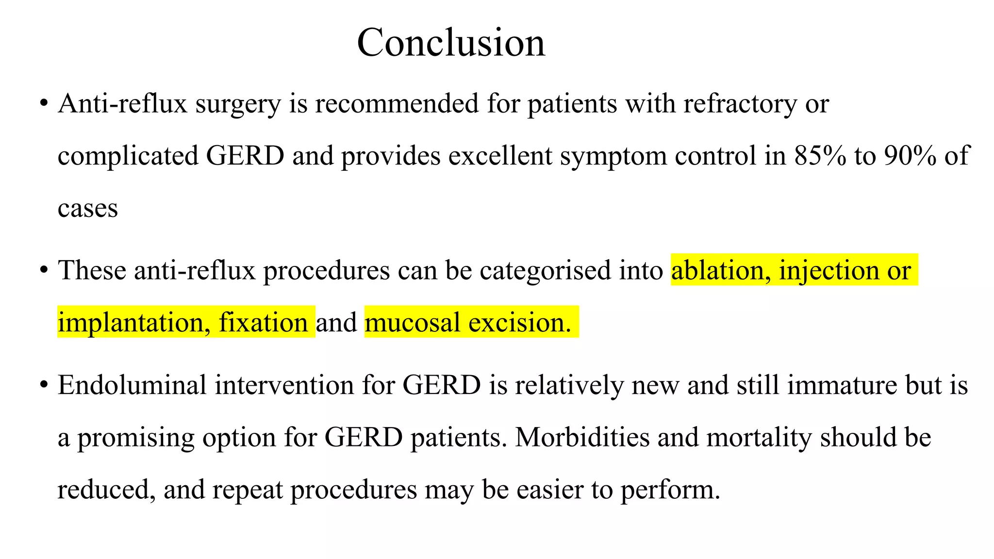 • Anti-reflux surgery is recommended for patients with refractory or
complicated GERD and provides excellent symptom control in 85% to 90% of
cases
• These anti-reflux procedures can be categorised into ablation, injection or
implantation, fixation and mucosal excision.
• Endoluminal intervention for GERD is relatively new and still immature but is
a promising option for GERD patients. Morbidities and mortality should be
reduced, and repeat procedures may be easier to perform.
Conclusion
 
