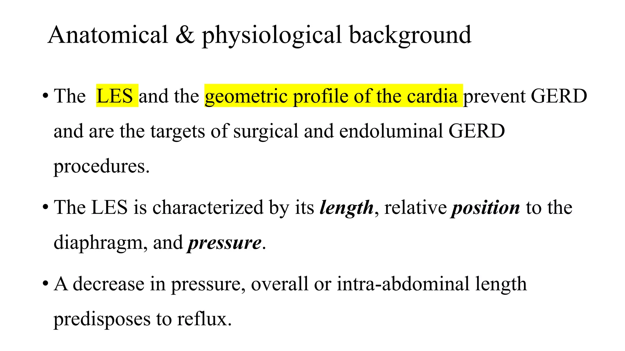 Anatomical & physiological background
• The LES and the geometric profile of the cardia prevent GERD
and are the targets of surgical and endoluminal GERD
procedures.
• The LES is characterized by its length, relative position to the
diaphragm, and pressure.
• A decrease in pressure, overall or intra-abdominal length
predisposes to reflux.
 